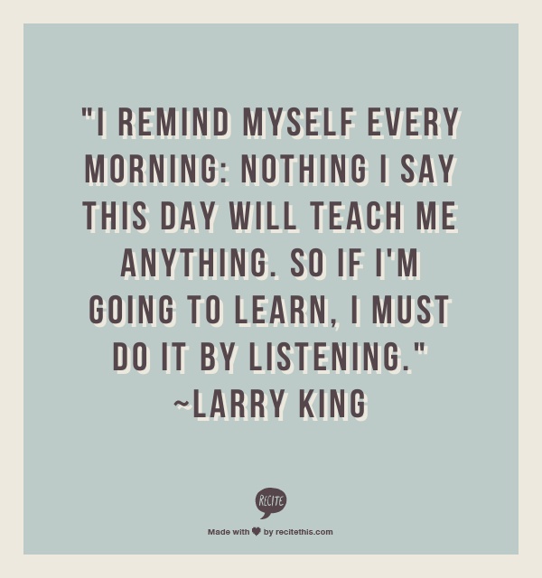 I remind myself every morning Nothing I say this day will teach me anything. So if I'm going to learn, I must do it by listening.