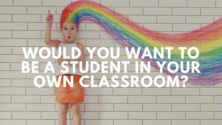Would you want to be a student in your own classroom-
