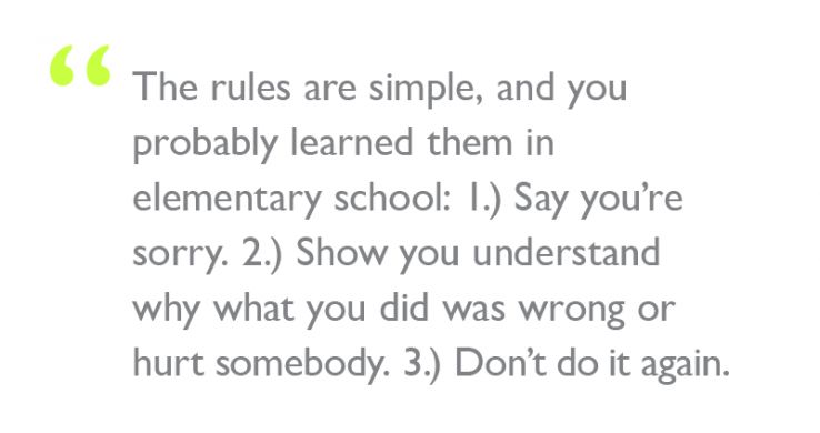 Quote: "The rules are simple, and you probably learned them in elementary school: 1.) Say you’re sorry. 2.) Show you understand why what you did was wrong or hurt somebody. 3.) Don’t do it again."