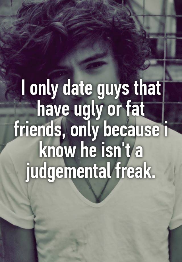 I only date guys that have ugly or fat friends, only because i know he isn