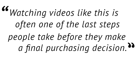 "Watching videos like this is often one of the last steps people take before they make a final purchasing decision."